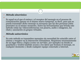 METODOLOGÍAMétodo sincrónico Es aquel en el que el emisor y el receptor del mensaje en el proceso de comunicación operan en el mismo marco temporal, es decir, para que se pueda transmitir dicho mensaje es necesario que las dos personas estén presentes en el mismo momento. Entre las herramientas que brinda este método están las videoconferencias con pizarra, audio o imágenes, los chats y asociación en grupos virtuales. Método asincrónicoEn este método se transmiten mensajes sin necesidad de coincidir entre el emisor y receptor en la interacción instantánea. Requieren necesariamente de un lugar físico y lógico (como un servidor, por ejemplo) en donde se guardarán y tendrá también acceso a los datos que forman el mensaje, en cualquier momento y desde cualquier equipo conectado a Internet. 