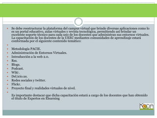 Se debe reestructurar la plataforma del campus virtual que brinde diversas aplicaciones como lo es un portal educativo, aulas virtuales y revista tecnológica, permitiendo así brindar un excelente soporte técnico para cada uno de los docentes que administran sus entornos virtuales.La capacitación de los docentes de la UEEC mediantes comunidades de aprendizaje estará conformada por el siguiente contenido temático: Metodología PACIE.Administración de Entornos Virtuales.Introducción a la web 2.0.Rss.Blogs.Podcast. Wiki .Del.icio.us.Redes sociales y twitter.Flickr.Proyecto final y realidades virtuales de nivel.Es importante destacar que dicha capacitación estará a cargo de los docentes que han obtenido el título de Expertos en Elearning