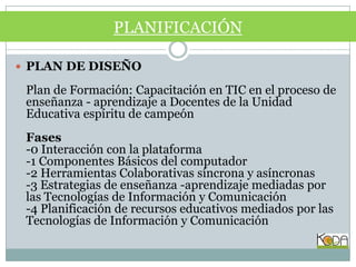 PLAN DE DISEÑOPlan de Formación: Capacitación en TIC en el proceso de enseñanza - aprendizaje a Docentes de la Unidad Educativa espíritu de campeónFases-0 Interacción con la plataforma-1 Componentes Básicos del computador-2 Herramientas Colaborativas síncrona y asíncronas-3 Estrategias de enseñanza -aprendizaje mediadas por las Tecnologías de Información y Comunicación-4 Planificación de recursos educativos mediados por las Tecnologías de Información y ComunicaciónPLANIFICACIÓN