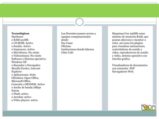 TecnológicosHardwareo RAM:512Mbo CD ROM: Activoo Sonido: Activoo Impresora: Activoo Micrófonos: No existeo Videocámara: No existeSoftware o Sistema operativo: Windows XPo Buscador o Navegador: MoxillaFirefox, Internet Explorero Aplicaciones: Suite Ofimática: Open Office, Microsoft Office.Conexión o MODEM: Activo o Ancho de banda:1MbpsExtraso Flash: activoo Acrobat: activoo Video players: activoLos Docentes poseen acceso a equipos computacionales desde:Sus CasasOficinasInstituciones donde laboranCiberCafeMaquinas Con 256Mb como mínimo de memoria RAM, que posean altavoces y monitor a color, así como los plugins para visualizar animaciones, controladores de sonido y video, reproductores de sonido y video, sistema operativo con interfaz grafica.Visualizadores de documentos con extensión .PDFNavegadores Web.