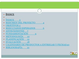 ÍNDICE ÍNDICE	3RESUMEN DEL PROYECTO	4OBJETIVOS	5RESULTADOS ESPERADOS	6ANTECEDENTES	7FUNDAMENTACIÓN	9METODOLOGÍA	10PLANIFICACIÓN	12EVALUACIÓN	18CALENDARIO DE PRODUCTOS A ENTREGAR Y FECHAS	20BIBLIOGRAFÍA	21