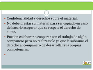 Confidencialidad y derechos sobre el material:No debe prestar su material para ser copiado en caso de hacerlo asegurar que se respete el derecho de autor.Pueden colaborar o cooperar con el trabajo de algún compañero pero no realizárselo ya que le subsanas el derecho al compañero de desarrollar sus propias competencias.
