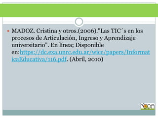 BIBLIOGRAFÍAMADOZ. Cristina y otros.(2006)."Las TIC´s en los procesos de Articulación, Ingreso y Aprendizaje universitario". En línea; Disponible en:https://dc.exa.unrc.edu.ar/wicc/papers/InformaticaEducativa/116.pdf. (Abril, 2010)