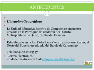  Ubicación Geográfica:La Unidad Educativa Espíritu de Campeón se encuentra ubicada en la Parroquia de Calderón del Distrito Metropolitano de Quito, capital del Ecuador. Está ubicado en la Av. Padre Luis Vaccari y Giovanni Calles, al Norte del Supermercado Akí del Barrio de Carapungo.Teléfonos: 02-2823537. Correo Electrónico: unidadeducativaespiritudecampeon@calderon.orgANTECEDENTES 