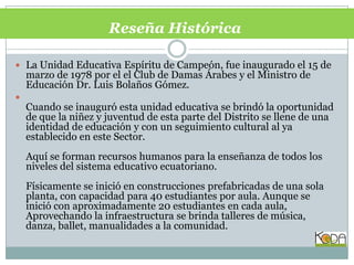 Reseña Histórica La Unidad Educativa Espíritu de Campeón, fue inaugurado el 15 de marzo de 1978 por el el Club de Damas Árabes y el Ministro de Educación Dr. Luis Bolaños Gómez. Cuando se inauguró esta unidad educativa se brindó la oportunidad de que la niñez y juventud de esta parte del Distrito se llene de una identidad de educación y con un seguimiento cultural al ya establecido en este Sector. Aquí se forman recursos humanos para la enseñanza de todos los niveles del sistema educativo ecuatoriano. Físicamente se inició en construcciones prefabricadas de una sola planta, con capacidad para 40 estudiantes por aula. Aunque se inició con aproximadamente 20 estudiantes en cada aula, Aprovechando la infraestructura se brinda talleres de música, danza, ballet, manualidades a la comunidad. 