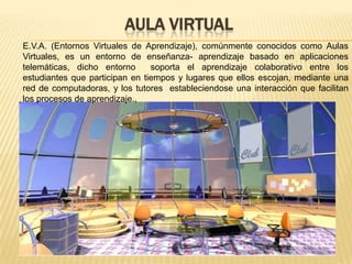 Aula virtual E.V.A. (Entornos Virtuales de Aprendizaje), comúnmente conocidos como Aulas Virtuales, es un entorno de enseñanza- aprendizaje basado en aplicaciones telemáticas, dicho entorno  soporta el aprendizaje colaborativo entre los estudiantes que participan en tiempos y lugares que ellos escojan, mediante una red de computadoras, y los tutores  estableciendose una interacción que facilitan los procesos de aprendizaje., 