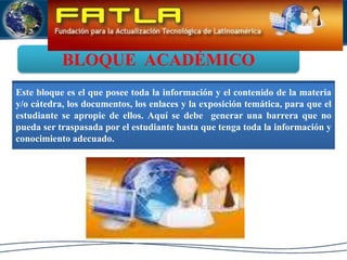 BLOQUE  ACADÉMICOEste bloque es el que posee toda la información y el contenido de la materia y/o cátedra, los documentos, los enlaces y la exposición temática, para que el estudiante se apropie de ellos. Aquí se debe  generar una barrera que no pueda ser traspasada por el estudiante hasta que tenga toda la información y conocimiento adecuado.