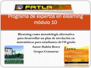 Programa de expertos en elearning
          módulo 10

   Blearning como metodología alternativa
   para desarrollar un plan de nivelación en
   matemáticas para estudiantes de VII grado
             Autor: Rubén Bravo
              Grupo: Centaurus
 