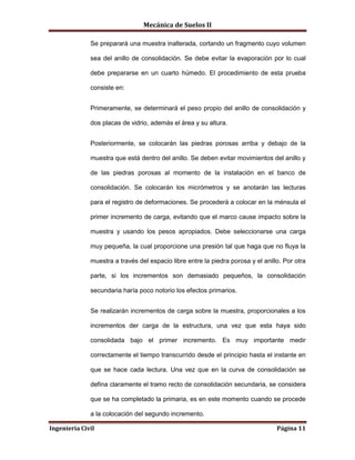 Mecánica de Suelos II
Ingeniería Civil Página 11
Se preparará una muestra inalterada, cortando un fragmento cuyo volumen
sea del anillo de consolidación. Se debe evitar la evaporación por lo cual
debe prepararse en un cuarto húmedo. El procedimiento de esta prueba
consiste en:
Primeramente, se determinará el peso propio del anillo de consolidación y
dos placas de vidrio, además el área y su altura.
Posteriormente, se colocarán las piedras porosas arriba y debajo de la
muestra que está dentro del anillo. Se deben evitar movimientos del anillo y
de las piedras porosas al momento de la instalación en el banco de
consolidación. Se colocarán los micrómetros y se anotarán las lecturas
para el registro de deformaciones. Se procederá a colocar en la ménsula el
primer incremento de carga, evitando que el marco cause impacto sobre la
muestra y usando los pesos apropiados. Debe seleccionarse una carga
muy pequeña, la cual proporcione una presión tal que haga que no fluya la
muestra a través del espacio libre entre la piedra porosa y el anillo. Por otra
parte, si los incrementos son demasiado pequeños, la consolidación
secundaria haría poco notorio los efectos primarios.
Se realizarán incrementos de carga sobre la muestra, proporcionales a los
incrementos der carga de la estructura, una vez que esta haya sido
consolidada bajo el primer incremento. Es muy importante medir
correctamente el tiempo transcurrido desde el principio hasta el instante en
que se hace cada lectura. Una vez que en la curva de consolidación se
defina claramente el tramo recto de consolidación secundaria, se considera
que se ha completado la primaria, es en este momento cuando se procede
a la colocación del segundo incremento.
 