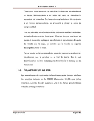 Mecánica de Suelos II
Ingeniería Civil Página 12
Observando todas las curvas de consolidación obtenidas, se seleccionará
un tiempo correspondiente a un punto del tramo de consolidación
secundaria de todas ellas. Con las presiones y las lecturas del micrómetro
a un tiempo correspondiente, se procederá a dibujar la curva de
compresibilidad.
Una vez colocados todos los incrementos necesarios para la consolidación,
se realizarán decrementos de carga en diferentes tiempos, obteniendo las
curvas de expansión, análogas a las anteriores de consolidación. Después
de retirada toda la carga, se permitirá que la muestra se expanda
descargada durante 48 horas.
Para el estudio se han considerado los siguientes parámetros a determinar,
considerando que la carretera es a nivel de trocha. Con lo cual
determinaremos nuestros metrados para el movimiento de tierras y uso de
maquinarias
3.3. PARAMETROS PARA SUB BASE:
Los agregados para la construcción de la subbase granular deberán satisfacer
los requisitos indicados en la EG2000 (Subsección 300.02) para dichos
materiales. Además, deberán ajustarse a una de las franjas granulométricas
indicadas en la siguiente tabla:
 