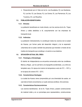 Mecánica de Suelos II
Ingeniería Civil Página 3
 Perpendicular por el Este con la Av. Los Eucaliptos, Pj. Los Gavilanes,
Pj. Los Ibis, Pj. Las Garzas, Pj. Los Cisnes, Pj. Los Flamencos, Pj. Los
Tucanes y Pj. Los Risueños.
1.5. POBLACIÓN BENEFICIARIA
1.5.1. Directos
La población beneficiaria en modo directo, son los vecinos de la Av. Túpac
Amaru y calles aledañas a él, conjuntamente con las empresas de
transporte local.
1.5.2. Indirectos
La población indirectamente, lo constituyen todos los vecinos de la ciudad
de Huaraz, por formar parte del desarrollo integral y de la expansión
urbanística de la ciudad, también las personas que transitan a través de los
medios de transporte que constituye el camino a sus destinos.
1.6. SITUACIÓN ACTUAL DEL ÁREA
1.6.1. Fisiología y Climatología
El distrito de Independencia se encuentra enmarcado entre las cordilleras
Blanca y Negra, por la cual tiene una topografía accidentada, y su clima es
templado seco. En época de invierno la temperatura varía de 5°C – 18°C y
en la época de verano 5°C – 22°C.
1.6.2. Características Geologías
La ciudad de Huaraz viene comprendido por una diversidad de suelos, en
casi todo el tramo encontramos un suelo arenoso-arcilloso, limo-arenoso.
1.6.3. Características Socioeconómicas
Los vecinos beneficiarios de la Av. Túpac Amaru, poseen construcciones
de material noble y en un porcentaje poco representativo, construcciones
 