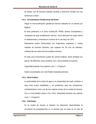 Mecánica de Suelos II
Ingeniería Civil Página 4
de adobe, son de diversos estratos sociales y economía variada con una
tendencia a crecer.
1.6.4. Características Geotécnicas del Suelo
Según la microzonificación geotécnica técnica realizada en un estudio por
INDECI.
El área pertenece a la Zona II-SUELOS TIPOII; Suelos consolidados y
compactos de baja amplificación sísmica, como demostró los bajos daños
en edificaciones y viviendas en el sismo de 31 de mayo de 1970.
Representa suelos conformados por fragmentos angulosos o cantos
rodados de diversos tamaños, que superan los 50 cms de diámetro,
rodeado de una matriz de limo-arcilloso arenoso.
En esta zona encontramos suelos SC (arena arcillosa, arena arcillosa con
grava), SC-SM (limo, arena arcillosa- limo, arena arcillosa con grava).
Capacidad portante muy superior a los 1 -1.5 kgs/cm².
Suelos consolidados con nivel freático bastante profundo.
1.6.5. Nivel freático
La profundidad de la mesa de agua y la compacidad del suelo confieren a
esta zona buena estabilidad y sin problemas para las fundaciones,
considerándose como una de las mejores zonas de la ciudad de Huaraz.
Con un nivel freático mayor a 3m (>3m). Capacidad portante muy superior
a los 1 -1.5 kgs/cm².
1.6.6. Hidrología
En la ciudad de Huaraz el régimen es estacional, observándose la
ocurrencia de precipitaciones en el periodo que se inicia en el mes de
 