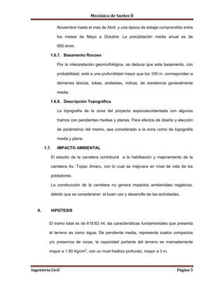 Mecánica de Suelos II
Ingeniería Civil Página 5
Noviembre hasta el mes de Abril, y una época de estiaje comprendido entre
los meses de Mayo a Octubre. La precipitación media anual es de
665.4mm.
1.6.7. Basamento Rocoso
Por la interpretación geomorfológica, se deduce que este basamento, con
probabilidad, está a una profundidad mayor que los 100 m. corresponden a
derrames lávicos, tobas, andesitas, rioliras, de resistencia generalmente
media.
1.6.8. Descripción Topográfica
La topografía de la zona del proyecto espocoaccidentada con algunos
tramos con pendientes medias y planas. Para efectos de diseño y elección
de parámetros del mismo, sea considerado a la zona como de topografía
media y plana.
1.7. IMPACTO AMBIENTAL
El estudio de la carretera contribuirá a la habilitación y mejoramiento de la
carretera Av. Túpac Amaru, con lo cual se mejorara en nivel de vida de los
pobladores.
La construcción de la carretera no genera impactos ambientales negativos,
debido que se consideraran el buen uso y desarrollo de las actividades.
II. HIPOTESIS
El tramo total es de 618.62 ml; las características fundamentales que presenta
el terreno es como sigue: De pendiente media, representa suelos compactos
y/o presencia de rocas, la capacidad portante del terreno es marcadamente
mayor a 1.50 Kg/cm2
, con un nivel freático profundo, mayor a 3 m.
 