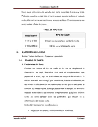 Mecánica de Suelos II
Ingeniería Civil Página 6
Es un suelo eminentemente granular, con cierto porcentaje de gravas y limos.
Podemos encontrar en casi todo el tramo un suelo arenoso-arcilloso, y variando
en los últimos tramos arenoso-limos y arenoso-arcilloso. En ambos casos con
un porcentaje inferior de gravas.
TABLA 01- HIPOTESIS
PROGRESIVA
TIPO DE SUELO
0+00 al 0+400 SC con una topografía de pendiente media.
0+400 al 618.62 SC-SM con una topografía plana
III. PARÁMETROS DEL SUELO
Existen Trabajo de Campo y Ensayo de Laboratorio
3.1. TRABAJO DE CAMPO
 Propiedades del Suelo
Consiste en conocer el tipo de suelo en la cual se desplantará la
cimentación, es decir determinar cuál será el comportamiento que
presentará el suelo, bajo las solicitaciones de carga de la estructura. El
estudio de suelos lleva consigo gran variedad de pruebas de laboratorio, en
las cuales se esquematizan las condiciones en las que se encuentra el
suelo en su estado original. Estas pruebas tratan de reflejar, por medio de
modelos de laboratorio, los diferentes comportamientos que puede tener un
suelo, así como conocer todos los parámetros que influyen en la
determinación del tipo de suelo.
Se tendrán las siguientes consideraciones:
 Inspección del terreno y reconocimiento de materiales.
 
