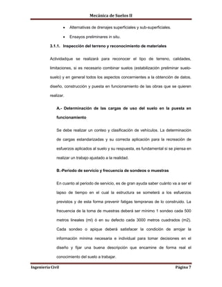 Mecánica de Suelos II
Ingeniería Civil Página 7
 Alternativas de drenajes superficiales y sub-superficiales.
 Ensayos preliminares in situ.
3.1.1. Inspección del terreno y reconocimiento de materiales
Actividadque se realizará para reconocer el tipo de terreno, calidades,
limitaciones, si es necesario combinar suelos (estabilización preliminar suelo-
suelo) y en general todos los aspectos concernientes a la obtención de datos,
diseño, construcción y puesta en funcionamiento de las obras que se quieren
realizar.
A.- Determinación de las cargas de uso del suelo en la puesta en
funcionamiento
Se debe realizar un conteo y clasificación de vehículos. La determinación
de cargas estandarizadas y su correcta aplicación para la recreación de
esfuerzos aplicados al suelo y su respuesta, es fundamental si se piensa en
realizar un trabajo ajustado a la realidad.
B.-Periodo de servicio y frecuencia de sondeos o muestras
En cuanto al periodo de servicio, es de gran ayuda saber cuánto va a ser el
lapso de tiempo en el cual la estructura se someterá a los esfuerzos
previstos y de esta forma prevenir fatigas tempranas de lo construido. La
frecuencia de la toma de muestras deberá ser mínimo 1 sondeo cada 500
metros lineales (ml) ó en su defecto cada 3000 metros cuadrados (m2).
Cada sondeo o apique deberá satisfacer la condición de arrojar la
información mínima necesaria e individual para tomar decisiones en el
diseño y fijar una buena descripción que encamine de forma real el
conocimiento del suelo a trabajar.
 