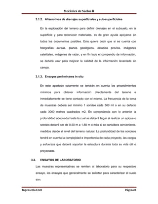 Mecánica de Suelos II
Ingeniería Civil Página 8
3.1.2. Alternativas de drenajes superficiales y sub-superficiales
En la exploración del terreno para definir drenajes en el subsuelo, en la
superficie y para reconocer materiales, es de gran ayuda apoyarse en
todos los documentos posibles. Esto quiere decir que si se cuenta con
fotografías aéreas, planos geológicos, estudios previos, imágenes
satelitales, imágenes de radar, y en fin todo el compendio de información,
se deberá usar para mejorar la calidad de la información levantada en
campo.
3.1.3. Ensayos preliminares in situ
En este apartado solamente se tendrán en cuenta los procedimientos
mínimos para obtener información directamente del terreno e
inmediatamente se tiene contacto con el mismo. La frecuencia de la toma
de muestras deberá ser mínimo 1 sondeo cada 500 ml o en su defecto
cada 3000 metros cuadrados m2. En concordancia con lo anterior la
profundidad adecuada hasta la cual se deberá llegar al realizar un apique o
sondeo deberá ser de 0,50 m a 1,80 m o más si se considera conveniente,
medidos desde el nivel del terreno natural. La profundidad de los sondeos
tendrá en cuenta la complejidad e importancia de cada proyecto, las cargas
y esfuerzos que deberá soportar la estructura durante toda su vida útil o
proyectada.
3.2. ENSAYOS DE LABORATORIO
Las muestras representativas se remiten al laboratorio para su respectivo
ensayo, los ensayos que generalmente se solicitan para caracterizar el suelo
son:
 