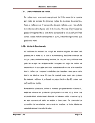 Mecánica de Suelos II
Ingeniería Civil Página 9
3.2.1. Granulometría de los Suelos
Se realizará con una muestra aproximada de 20 kg, pasando la muestra
por medio de tamices de diferentes mallas de aberturas descendentes,
hasta la malla número 4, los retenidos de cada malla se pesan y se calcula
la incidencia sobre el peso total de la muestra. Una vez determinados los
pesos correspondientes a cada tamiz se realizará la curva granulométrica
donde a cada malla le corresponde un punto, indicando el porcentaje que
pasó cada malla.
3.2.2. Límite de Consistencia
Se obtendrá una muestra de 100 gr del material después de haber sido
pasado por la malla 40, la cual se humedecerá y mezclará hasta que se
adopte una consistencia suave y uniforme. Se colocará una porción de esta
pasta en la copa de Casagrande con un espesor no mayor de un cm. Se
ranurará con el ranurador apropiado, manteniéndolo normal a la superficie
interior de la copa. Luego se iniciará el conteo de golpes hasta que la parte
interior del talud se cierre 0.5 plgs. Se repetirá varias veces para graficar
los valores y obtener la ordenada correspondiente a los 25 golpes que
define el límite líquido.
Para el límite plástico se obtiene la muestra que pasa la malla número 40,
luego se humedecerá y mezclará para poder rolar unos 15 gr sobre una
superficie vidrio o metal hasta alcanzar un diámetro de un octavo de plg y
en este momento el suelo se agriete o desmorone. Se obtendrán los
contenidos de humedad de cada una de las pruebas y el límite plástico se
calculará como el promedio de ellas.
 