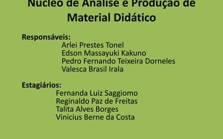 Núcleo de Análise e Produção de Material Didático	Responsáveis:                     Arlei Prestes Tonel                     Edson MassayukiKakuno                     Pedro Fernando Teixeira Dorneles                     Valesca Brasil IralaEstagiários:                  Fernanda Luiz Saggiomo                  Reginaldo Paz de Freitas                  Talita Alves Borges                  Vinicius Berne da Costa