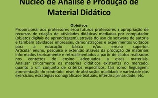 Núcleo de Análise e Produção de Material DidáticoObjetivos Proporcionar aos professores e/ou futuros professores a apropriação de recursos de criação de atividades didáticas mediadas por computador (objetos digitais de aprendizagem), através do uso de software de autoria e também atividades impressas, demonstrações e experimentos voltados para a educação básica e/ou ensino superior.Articular ensino, pesquisa e extensão através da produção de materiais informados teoricamente e retroalimentados a partir de pilotos realizados nos contextos de ensino adequados a esses materiais.Analisar criticamente os materiais didáticos existentes no mercado, quanto a um conjunto de critérios específicos, tais como linguagem, apresentação do conteúdo, nível de abstração, qualidade e variedade dos exercícios, estratégias iconográficas e textuais, interdisciplinaridade, etc.