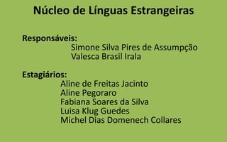 Núcleo de Línguas Estrangeiras	Responsáveis:                       Simone Silva Pires de Assumpção                       Valesca Brasil IralaEstagiários:                  Aline de Freitas Jacinto                  Aline Pegoraro                  Fabiana Soares da Silva                  Luisa Klug Guedes                  Michel Dias DomenechCollares