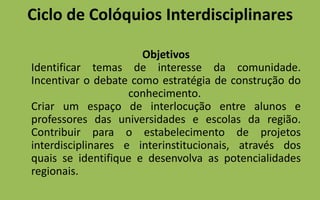Ciclo de Colóquios Interdisciplinares	Objetivos Identificar temas de interesse da comunidade.Incentivar o debate como estratégia de construção do conhecimento. Criar um espaço de interlocução entre alunos e professores das universidades e escolas da região.Contribuir para o estabelecimento de projetos interdisciplinares e interinstitucionais, através dos quais se identifique e desenvolva as potencialidades regionais.