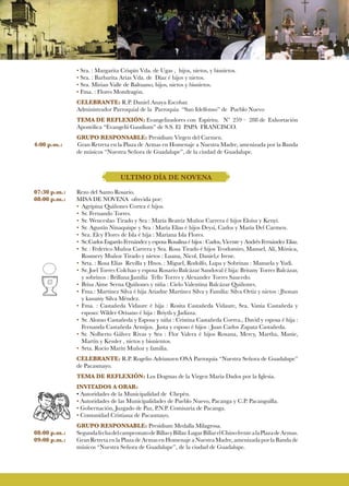 • Sra. : Margarita Crispín Vda. de Ugas , hijos, nietos, y bisnietos.
• Sra. : Barbarita Arias Vda. de Díaz é hijos y nietos.
• Sra. Mirian Valle de Baltuano, hijos, nietos y bisnietos.
• Fma. : Flores Mondragón.
CELEBRANTE: R.P. Daniel Anaya Escobar.
Administrador Parroquial de la Parroquia “San Idelfonso” de Pueblo Nuevo
TEMA DE REFLEXIÓN: Evangelizadores con Espíritu. Nº 259 – 288 de Exhortación
Apostólica “Evangelii Gaudium” de S.S. El PAPA FRANCISCO.
GRUPO RESPONSABLE: Presídium Virgen del Carmen.
4:00 p.m.:	 Gran Retreta en la Plaza de Armas en Homenaje a Nuestra Madre, amenizada por la Banda
de músicos “Nuestra Señora de Guadalupe”, de la ciudad de Guadalupe.
ULTIMO DÍA DE NOVENA
07:30 p.m.:	 Rezo del Santo Rosario.
08:00 p.m.:	 MISA DE NOVENA ofrecida por:
• 	Agripina Quiñones Cortez é hijos.
• 	Sr. Fernando Torres.
• 	Sr. Wenceslao Tirado y Sra : María Beatriz Muñoz Carrera é hijos Eloísa y Kenyi.
• 	Sr. Agustín Ninaquispe y Sra : María Elías é hijos Deysi, Carlos y María Del Carmen.
• 	Sra. Elcy Flores de Isla é hija : Mariana Isla Flores.
• 	Sr.:Carlos Esgardo Fernández y esposa Rosalina é hijos : Carlos, Vicente y Andrés Fernández Elías.
• 	Sr. : Federico Muñoz Carrera y Sra. Rosa Tirado é hijos Teodomiro, Manuel, Alí, Mónica,
Rosmery Muñoz Tirado y nietos : Luana, Nicol, Daniel,e Irene.
• 	Srta. : Rosa Elías Revilla y Hnos. : Miguel, Rodolfo, Lupa y Sobrinas : Manuela y Yudi.
• 	Sr. Joel Torres Colchao y esposa Rosario Balcázar Sandoval é hija: Britany Torres Balcázar,
y sobrinos : Brillana Jamilia Tello Torres y Alexander Torres Saucedo.
• 	Brisa Aime Serna Quiñones y niña : Cielo Valentina Balcázar Quiñones.
• 	Fma.: Martínez Silva é hija Ariadne Martínez Silva y Familia: Silva Ortiz y nietos : Jhonan
y kasumy Silva Méndez.
• 	Fma. : Castañeda Vidaure é hija : Rosita Castañeda Vidaure, Sra. Vania Castañeda y
esposo: Wilder Orisano é hija : Briyth y Jadizza.
• 	Sr. Alonso Castañeda y Esposa y niña : Cristina Castañeda Correa., David y esposa é hija :
Fernanda Castañeda Armijos. Justa y esposo é hijos : Juan Carlos Zapata Castañeda.
• Sr. Nolberto Gálvez Rivas y Sra : Flor Valera é hijos Roxana, Mercy, Martha, Manie,
Martín y Kessler , nietos y bisnientos.
• 	Srta. Rocío Marín Muñoz y familia.
CELEBRANTE: R.P. Rogelio Adrianzen OSA Parroquia “Nuestra Señora de Guadalupe”
de Pacasmayo.
TEMA DE REFLEXIÓN: Los Dogmas de la Virgen María Dados por la Iglesia.
INVITADOS A ORAR:
• Autoridades de la Municipalidad de Chepèn.
• Autoridades de las Municipalidades de Pueblo Nuevo, Pacanga y C.P. Pacanguilla.
• Gobernación, Juzgado de Paz, P.N.P. Comisaria de Pacanga.
• Comunidad Cristiana de Pacasmayo.
	 GRUPO RESPONSABLE: Presídium Medalla Milagrosa.
08:00 p.m.:	 SegundafechadelcampeonatodeBillasyBillar.LugarBillarelChinofrentealaPlazadeArmas.
09:00 p.m.:	 Gran Retreta en la Plaza de Armas en Homenaje a Nuestra Madre, amenizada por la Banda de
	 músicos “Nuestra Señora de Guadalupe”, de la ciudad de Guadalupe.
 