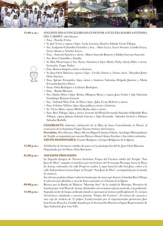 11:00 a.m.:	 SOLEMNEMISACONCELEBRADAENHONORANUESTRAMADRESANTÌSIMA
DEL CARMEN ofrecida por:
• 	Fma. : Paredes Vértiz.
• 	Sr. José Vértiz y esposa é hijos : Lesly, Luciana, Daniel y Fabiola Vértiz Villegas.
• 	Sra. Ludgarda Cabanillas González y fma. : Silvia Leyva, Leyva Serrano, Castillo Leyva,
Leyva Abanto y Sánchez Leyva.
• 	Fma. : Saucedo Sánchez y nietos : Mateo Saucedo Romero y Pablito Guevara Saucedo.
• 	Sra. Rene Cabanillas y Familia.
• 	Sr. Max Montenegro y Sra. Nancy Alcántara è hijos: Marlo, Nicky, Amely, Elder y nietos:
Leonardo, Tiago, Yadira.
• 	Fma. Ramos Sanjinés, nietos y bisnietos.
• 	Sr. Juan Ortiz Balcázar, esposa é hijos : Cecilia, Franco y Arturo; nieta : Deyadira Jeslyn
Ortiz Sánchez.
• 	Fma. Iglesias Fernández, hijos, nietos y bisnietos Valentina Delgado Jiménez y María
Fernanda Jiménez Flores.
• 	Fmas. Ortiz Rodríguez y Cabrejos Rodríguez.
• 	Fma.. Banda Morante.
• 	Sra. Gladys Ortiz è hijas: Rosita, Milagros, Rocío y esposo Juan Carlos è hija Valentina
Guadalupe Romano Lamela.
• 	Sra. : Soledad Silvia Vda. de Elías e hijos : Julia, Cesar, Roberto y nietos.
• 	Fma. Colchao Vílchez, hijos, hijos políticos, nietos y bisnietos.
• 	Sr.: Víctor More, esposa Mirtha Rodas, hijos y nietos.
• 	Fam. Ríos Villegas ,hijos y nietos, Gerente del Hostal Fernando Salvador Sr.Rodolfo Ríos
Villegas, esposa Johana Schmitt Cáceres e hijos Fernando Salvador Lesterd y Fabiano
Salvador Rodolfo
CELEBRANTE: Solemne celebración de la Misa de fiesta Concelebrada en Honor al
centenario de la Santísima Virgen Nuestra Señora del Carmen.
Presidida: Por el Excmo. Mons. Héctor Miguel Cabrejos Vidarte. Arzobispo Metropolitano
de Trujillo acompañado por nuestro Párroco Daniel Anaya Escobar y Sacerdotes invitados.
GRUPO RESPONSABLE: Comité Religioso y Grupos Religiosos de la Iglesia.
12:00 p.m.:	 Exhibición de hermosos caballos de paso con la participación del Sr. Juan Ortiz Balcazar.
Organizado por los Hnos. Ortiz Barrantes.
05.00 p.m.:	 SOLEMNE PROCESIÓN
La Sagrada Imagen de Nuestra Santísima Virgen del Carmen saldrá del Templo “San
Juan de Dios” cargada en hombros por los Señores del Serenazgo Pacanga, hacia la Plaza
de Armas, volteando a la calle Progreso cuadra 3, sigue hasta la calle San Juan, voltea a la
calle Independencia hasta llegar al Templo “San Juan de Dios”, acompañada por la banda
de músicos.
Sus devotos podrán tributar todos los homenajes de amor que deseen, la familia Ríos Villegas
le ofrecerá una alfombra y arco de flores naturales en el frontis de la Iglesia.
09:00 p.m.:	 Retreta por la Banda de Músicos “Morrope Star” de la ciudad de Morrope, Provincia de
Lambayeque en la Plaza de Armas, deleitando con su mejores piezas musicales a la población.
11:00 p.m.:	 Segunda noche de fuegos artificiales donde se quemará un vistoso castillo iglesia de 32 cuerpos
electrónicos, saludando a nuestra patrona “Virgen del Carmen”, 20 metros de catarata y
una caja de misilera de 25 golpes. Confeccionado por el experimentado pirotécnico Jose
Luis Garay Huaccha. Castillo donado por la Sra.Lourdes Plasencia Zapata Representante de
Agro Industrias Jose Luis SAC.
 