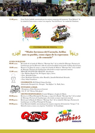 11:00 p.m.:	 Gran Noche bailable amenizada por las mejores orquestas del momento “Ivan Roberts” de
la ciudad de Lima mano a mano con orquesta “Son del Puerto” de ciudad de Chimbote.
ÚLTIMO DÍA DE FIESTA
“Madre hermosa del Carmelo, brillas
ante tu pueblo, como signo de la esperanza
y de consuelo”
LUNES 20 DE JULIO
08:00 a.m.:	 Recorrido de la banda de Músicos “Morrope Star” de la ciudad de Morrope, Provincia de
	 Lambayeque por las diferentes calles de nuestra localidad anunciando el último día de fiesta.
10:00 a.m.:	 Retreta en la plaza de armas, a cargo de la banda de Músicos “Morrope Star” de la ciudad
de Morrope, Provincia de Lambayeque ofreciendo su mejor repertorio musical.
11:00 a.m.:	 MISA DE ACCIÒN DE GRACIAS ofrecida por:
• Sra. Mirthya Banda Vda. De Zapata, hijos y nietos.
• Fma. Alvarado Cubas.
• Fma. Backeland Alvarado, niños: Ronald y Amarilis Backeland Alvarado.
• Fma. Solari Guarderas.
	CELEBRANTE: R.P. Daniel Anaya Escobar.
Administrador Parroquial de la Parroquia “San Idelfonso” de Pueblo Nuevo.
INVITADOS A ORAR:
• Peregrinos y Fieles Devotos en General.
• I.E. Nº 182 “Divino Niño Jesús”.
GRUPOS RESPONSABLES: Comité Religioso y Legión de María.
04:00 p.m.:	 Retreta en el Plaza Principal de Pacanga, a cargo de la Banda “Morrope Star” de la ciudad
de Morrope, Provincia de Lambayeque, ofreciendo su mejor repertorio musical.
09:00 p.m.:	 Retreta por la Banda de Músicos “Morrope Star” de la ciudad de Morrope, Provincia de
Lambayeque en la Plaza Principal de Pacanga.
09:00 p.m.:	 Gran Maratón bailable amenizada por las mejores orquestas del momento “Grupo 5” de
Monsefu mano a mano con orquesta “Caribeños” de Guadalupe.
 