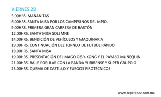 VIERNES 28
5.00HRS. MAÑANITAS
6.00HRS. SANTA MISA POR LOS CAMPESINOS DEL MPIO.
9.00HRS. PRIMERA GRAN CARRERA DE BASTÓN
12.00HRS. SANTA MISA SOLEMNE
14.00HRS. BENDICIÓN DE VEHÍCULOS Y MAQUINARIA
19.00HRS. CONTINUACIÓN DEL TORNEO DE FUTBOL RÁPIDO
19.00HRS. SANTA MISA
19.00HRS. PRESENTACIÓN DEL MAGO OZ-Y-KONG Y EL PAYASO MUÑEQUIN
21.00HRS. BAILE POPULAR CON LA BANDA YURIRENSE Y SUPER GRUPO G
23.00HRS. QUEMA DE CASTILLO Y FUEGOS PIROTÉCNICOS




                                                   www.tepatepec.com.mx
 