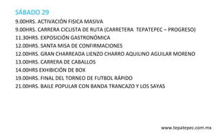 SÁBADO 29
9.00HRS. ACTIVACIÓN FISICA MASIVA
9.00HRS. CARRERA CICLISTA DE RUTA (CARRETERA TEPATEPEC – PROGRESO)
11.30HRS. EXPOSICIÓN GASTRONÓMICA
12.00HRS. SANTA MISA DE CONFIRMACIONES
12.00HRS. GRAN CHARREADA LIENZO CHARRO AQUILINO AGUILAR MORENO
13.00HRS. CARRERA DE CABALLOS
14.00HRS EXHIBICIÓN DE BOX
19.00HRS. FINAL DEL TORNEO DE FUTBOL RÁPIDO
21.00HRS. BAILE POPULAR CON BANDA TRANCAZO Y LOS SAYAS




                                                     www.tepatepec.com.mx
 