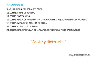 DOMINGO 30
9.00HRS. GRAN CARRERA ATLÉTICA
11.00HRS. FINAL DE FUTBOL
12.00HRS. SANTA MISA
12.00HRS. GRAN CHARREADA EN LIENZO CHARRO AQUILINO AGUILAR MORENO
19.00HRS. MISA DE CLAUSURA DE FERIA
21.00HRS. CLAUSURA DE FERIA
21.00HRS. BAILE POPULAR CON ACAPULCO TROPICAL Y LOS SANTANEROS



                   “Asiste y diviértete “

                                                  www.tepatepec.com.mx
 