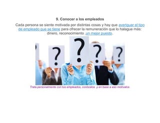 9. Conocer a los empleados
Cada persona se siente motivada por distintas cosas y hay que averiguar el tipo
 de empleado que se tiene para ofrecer la remuneración que lo halague más:
                  dinero, reconocimiento ,un mejor puesto.




        Trata personalmente con tus empleados, conócelos y en base a eso motívalos.
 