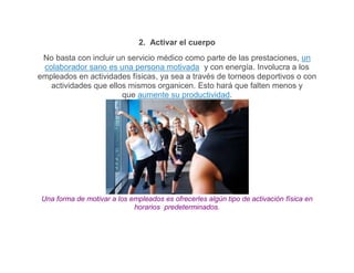 2. Activar el cuerpo
 No basta con incluir un servicio médico como parte de las prestaciones, un
 colaborador sano es una persona motivada y con energía. Involucra a los
empleados en actividades físicas, ya sea a través de torneos deportivos o con
   actividades que ellos mismos organicen. Esto hará que falten menos y
                       que aumente su productividad.




 Una forma de motivar a los empleados es ofrecerles algún tipo de activación física en
                             horarios predeterminados.
 
