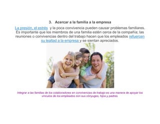 3. Acercar a la familia a la empresa
La presión, el estrés y la poca convivencia pueden causar problemas familiares.
Es importante que los miembros de una familia estén cerca de la compañía; las
reuniones o convivencias dentro del trabajo hacen que los empleados refuercen
                 su lealtad a la empresa y se sientan apreciados.




 Integrar a las familias de los colaboradores en convivencias de trabajo es una manera de apoyar los
                      vínculos de los empleados con sus cónyuges, hijos y padres.
 