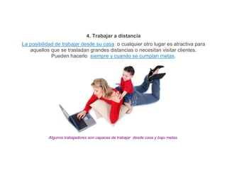 4. Trabajar a distancia
La posibilidad de trabajar desde su casa o cualquier otro lugar es atractiva para
   aquellos que se trasladan grandes distancias o necesitan visitar clientes.
             Pueden hacerlo siempre y cuando se cumplan metas.




           Algunos trabajadores son capaces de trabajar desde casa y bajo metas.
 