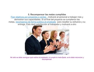5. Recompensar las metas cumplidas
 Fijar objetivos por proyectos o ventas motivará al personal a trabajar más y
     demostrar sus capacidades. Si al final del proyecto se cumplieron las
metas, recompensa de forma pública al empleado para resaltar su esfuerzo y su
         entrega. Esto dará satisfacción al trabajador y motivará a otro




 No sólo se debe averiguar qué motiva al empleado; si cumple la meta fijada, se le debe reconocer y
                                          recompensar.
 