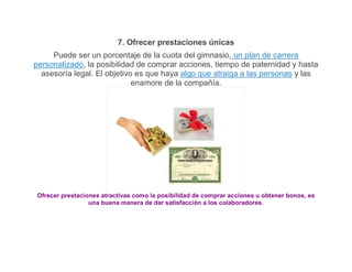 7. Ofrecer prestaciones únicas
     Puede ser un porcentaje de la cuota del gimnasio, un plan de carrera
personalizado, la posibilidad de comprar acciones, tiempo de paternidad y hasta
  asesoría legal. El objetivo es que haya algo que atraiga a las personas y las
                             enamore de la compañía.




 Ofrecer prestaciones atractivas como la posibilidad de comprar acciones u obtener bonos, es
                  una buena manera de dar satisfacción a los colaboradores.
 