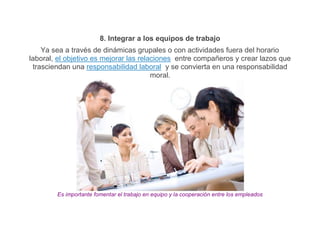 8. Integrar a los equipos de trabajo
    Ya sea a través de dinámicas grupales o con actividades fuera del horario
laboral, el objetivo es mejorar las relaciones entre compañeros y crear lazos que
 trasciendan una responsabilidad laboral y se convierta en una responsabilidad
                                        moral.




        Es importante fomentar el trabajo en equipo y la cooperación entre los empleados
 