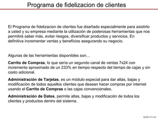 Programa de fidelizacion de clientes GY25-1711-01 GY25-1711-01 El  Programa de fidelizacion de clientes  fue diseñado especialmente para asistirlo a usted y su empresa mediante la utilización de poderosas herramientas que nos permitirá  saber más, evitar riesgos, diversificar productos y servicios. En definitiva incrementar ventas y beneficios asegurando su negocio. Algunas de las herramientas disponibles son… Carrito de Compras , lo que sería un segundo canal de ventas 7x24 con incremento aproximado de un 233% en tiempo respecto del tiempo de cajas y sin costo adicional.  Administración de Tarjetas , es un módulo especial para dar altas, bajas y modificación de todos aquellos clientes que desean hacer compras por internet usando el  Carrito de Compras  o las cajas convencionales.  Administración de Datos , permite altas, bajas y modificación de todos los clientes y productos dentro del sistema. 