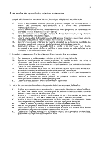 10
C - No domínio das competências, métodos e instrumentos
1. Ampliar as competências básicas de discurso, informação, interpretação e comunicação.
1.1. Iniciar à discursividade filosófica, prestando particular atenção, nos discursos/textos, à
análise das articulações lógico-sintácticas e à análise dos procedimentos
retórico-argumentativos.
1.2. Iniciar à comunicação filosófica, desenvolvendo de forma progressiva as capacidades de
expressão pessoal, de comunicação e de diálogo.
1.3. Iniciar ao conhecimento e utilização criteriosa das fontes de informação, designadamente
obras de referência e novas tecnologias.
1.4. Iniciar à leitura crítica da linguagem icónica (BD, pintura, fotografia) e audiovisual (cinema,
televisão), tendo por base instrumentos de descodificação e análise.
1.5. Dominar metodologias e técnicas de trabalho intelectual que potenciem a qualidade das
aquisições cognitivas e assegurem a auto-formação e a educação permanente.
1.6. Desenvolver práticas de exposição (oral e escrita) e de intervenção num debate,
aprendendo a apresentar de forma metódica e compreensível as ideias próprias ou os
resultados de consultas ou notas de leitura.
2. Iniciar às competências específicas de problematização, conceptualização e argumentação.
2.1. Reconhecer que os problemas são constitutivos e originários do acto de filosofar.
2.2. Questionar filosoficamente as pseudo-evidências da opinião corrente, por forma a
ultrapassar o nível do senso comum na abordagem dos problemas.
2.3. Determinar e formular adequadamente os principais problemas que se colocam no âmbito
dos vários temas programáticos.
2.4. Desenvolver actividades específicas de clarificação conceptual: aproximação etimológica,
aproximação semântica, aproximação predicativa, definição, classificação.
2.5. Adquirir e utilizar de forma progressiva e correcta os conceitos operatórios - transversais da
Filosofia (vide Quadro de Conceitos, pp.14-15).
2.6. Identificar e clarificar de forma correcta os conceitos nucleares relativos aos
temas/problemas propostos à reflexão pelo programa.
2.7. Desenvolver actividades de análise e confronto de argumentos.
3. Iniciar às competências de análise e interpretação de textos e à composição filosófica.
3.1. Analisar a problemática sobre a qual um texto toma posição, identificando o tema/problema,
a(s) tese(s) que defende ou a(s) resposta(s) que dá, as teses ou respostas que contraria ou
as teses ou respostas que explicitamente refuta.
3.2. Analisar a conceptualidade sobre a qual assenta um texto, identificando os termos ou
conceitos nucleares do texto, explicitando o seu significado e as suas articulações.
3.3. Analisar a estrutura lógico-argumentativa de um texto, pesquisando os argumentos, dando
conta do percurso argumentativo, explorando possíveis objecções e refutações.
3.4. Confrontar as teses e a argumentação de um texto com teses e argumentos alternativos.
3.5. Assumir posição pessoal relativamente às teses e aos argumentos em confronto.
3.6. Redigir composições de análise e de interpretação de textos que incidam sobre temas/
/problemas do programa efectivamente desenvolvidos nas aulas.
3.7. Desenvolver, seguindo planos/guiões ou modelos simples, temas/problemas programáticos,
que tenham sido objecto de abordagem nas aulas.
 