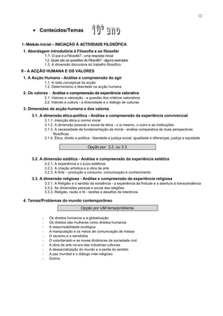12
• Conteúdos/Temas
I - Módulo inicial – INICIAÇÃO À ACTIVIDADE FILOSÓFICA
1. Abordagem introdutória à Filosofia e ao filosofar
1.1. O que é a Filosofia? - uma resposta inicial
1.2. Quais são as questões da Filosofia? - alguns exemplos
1.3. A dimensão discursiva do trabalho filosófico
II - A ACÇÃO HUMANA E OS VALORES
1. A Acção Humana - Análise e compreensão do agir
1.1. A rede conceptual da acção
1.2. Determinismo e liberdade na acção humana
2. Os valores - Análise e compreensão da experiência valorativa
2.1. Valores e valoração - a questão dos critérios valorativos
2.2. Valores e cultura - a diversidade e o diálogo de culturas
3. Dimensões da acção humana e dos valores
3.1. A dimensão ético-política - Análise e compreensão da experiência convivencial
3.1.1. Intenção ética e norma moral
3.1.2. A dimensão pessoal e social da ética - o si mesmo, o outro e as instituições
3.1.3. A necessidade de fundamentação da moral - análise comparativa de duas perspectivas
filosóficas
3.1.4. Ética, direito e política - liberdade e justiça social; igualdade e diferenças; justiça e equidade
Opção por 3.2. ou 3.3.
3.2. A dimensão estética - Análise e compreensão da experiência estética
3.2.1. A experiência e o juízo estéticos
3.2.2. A criação artística e a obra de arte
3.2.3. A Arte – produção e consumo, comunicação e conhecimento
3.3. A dimensão religiosa - Análise e compreensão da experiência religiosa
3.3.1. A Religião e o sentido da existência - a experiência da finitude e a abertura à transcendência
3.3.2. As dimensões pessoal e social das religiões
3.3.3. Religião, razão e fé - tarefas e desafios da tolerância
4. Temas/Problemas do mundo contemporâneo
Opção por UM tema/problema.
- Os direitos humanos e a globalização
- Os direitos das mulheres como direitos humanos
- A responsabilidade ecológica
- A manipulação e os meios de comunicação de massa
- O racismo e a xenofobia
- O voluntariado e as novas dinâmicas da sociedade civil
- A obra de arte na era das indústrias culturais
- A dessacralização do mundo e a perda do sentido
- A paz mundial e o diálogo inter-religioso
- Outros
 