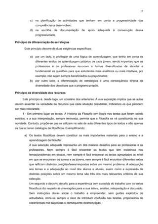 17
c) na planificação de actividades que tenham em conta a progressividade das
competências a desenvolver;
d) na escolha de documentação de apoio adequada à consecução dessa
progressividade.
Princípio da diferenciação de estratégias
Este princípio decorre de duas exigências específicas:
a) por um lado, o privilegiar de uma lógica de aprendizagem, que tenha em conta os
diferentes estilos de aprendizagem próprios de cada jovem, sendo imperioso que as
professoras e os professores recorram a formas diversificadas de abordar e
fundamentar as questões para que estudantes mais analíticos ou mais intuitivos, por
exemplo, não sejam sempre beneficiados ou prejudicados;
b) por outro lado, a diferenciação de estratégias é uma consequência directa da
diversidade dos objectivos que o programa propõe.
Princípio da diversidade dos recursos
Este princípio é, desde logo, um corolário dos anteriores. A sua suposição implica que as aulas
devem assentar na variedade de recursos que cada situação possibilitar. Indicamos os que parecem
ser mais relevantes:
1 - Em primeiro lugar os textos. A História da Filosofia tem figura nos textos que foram sendo
escritos, e a sua interpretação, sempre renovada, permite que a Filosofia se vá constituindo na sua
novidade. Contudo, propõe-se que se utilizem na sala de aula diferentes tipos de textos e não apenas
os que o canon catalogou de filosóficos. Exemplificando:
a) Os textos filosóficos devem constituir os mais importantes materiais para o ensino e a
aprendizagem do filosofar.
A sua selecção adequada representa um dos maiores desafios para as professoras e os
professores. Nem sempre é fácil encontrar os textos que têm incidência nos
temas/problemas em estudo, nem sempre é fácil encontrar os textos apropriados ao nível
em que se encontram os jovens e as jovens, nem sempre é fácil encontrar diferentes textos
que reflictam distintas posições/teses/respostas sobre um mesmo problema. A adequação
aos temas e a adequação ao nível dos alunos e alunas, assim como a expressão de
distintas posições sobre um mesmo tema são três dos mais relevantes critérios da sua
selecção.
Um segundo e decisivo desafio para a experiência bem sucedida do trabalho com os textos
filosóficos diz respeito às orientações para a sua leitura, análise, interpretação e discussão.
Sem instruções claras sobre o trabalho a empreender, sem guiões explícitos de
actividades, corre-se sempre o risco de introduzir confusão nas tarefas, propiciadora de
experiências mal sucedidas e consequente desmotivação.
 