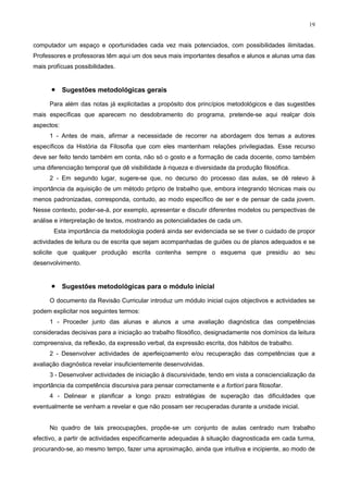 19
computador um espaço e oportunidades cada vez mais potenciados, com possibilidades ilimitadas.
Professores e professoras têm aqui um dos seus mais importantes desafios e alunos e alunas uma das
mais profícuas possibilidades.
• Sugestões metodológicas gerais
Para além das notas já explicitadas a propósito dos princípios metodológicos e das sugestões
mais específicas que aparecem no desdobramento do programa, pretende-se aqui realçar dois
aspectos:
1 - Antes de mais, afirmar a necessidade de recorrer na abordagem dos temas a autores
específicos da História da Filosofia que com eles mantenham relações privilegiadas. Esse recurso
deve ser feito tendo também em conta, não só o gosto e a formação de cada docente, como também
uma diferenciação temporal que dê visibilidade à riqueza e diversidade da produção filosófica.
2 - Em segundo lugar, sugere-se que, no decurso do processo das aulas, se dê relevo à
importância da aquisição de um método próprio de trabalho que, embora integrando técnicas mais ou
menos padronizadas, corresponda, contudo, ao modo específico de ser e de pensar de cada jovem.
Nesse contexto, poder-se-á, por exemplo, apresentar e discutir diferentes modelos ou perspectivas de
análise e interpretação de textos, mostrando as potencialidades de cada um.
Esta importância da metodologia poderá ainda ser evidenciada se se tiver o cuidado de propor
actividades de leitura ou de escrita que sejam acompanhadas de guiões ou de planos adequados e se
solicite que qualquer produção escrita contenha sempre o esquema que presidiu ao seu
desenvolvimento.
• Sugestões metodológicas para o módulo inicial
O documento da Revisão Curricular introduz um módulo inicial cujos objectivos e actividades se
podem explicitar nos seguintes termos:
1 - Proceder junto das alunas e alunos a uma avaliação diagnóstica das competências
consideradas decisivas para a iniciação ao trabalho filosófico, designadamente nos domínios da leitura
compreensiva, da reflexão, da expressão verbal, da expressão escrita, dos hábitos de trabalho.
2 - Desenvolver actividades de aperfeiçoamento e/ou recuperação das competências que a
avaliação diagnóstica revelar insuficientemente desenvolvidas.
3 - Desenvolver actividades de iniciação à discursividade, tendo em vista a consciencialização da
importância da competência discursiva para pensar correctamente e a fortiori para filosofar.
4 - Delinear e planificar a longo prazo estratégias de superação das dificuldades que
eventualmente se venham a revelar e que não possam ser recuperadas durante a unidade inicial.
No quadro de tais preocupações, propõe-se um conjunto de aulas centrado num trabalho
efectivo, a partir de actividades especificamente adequadas à situação diagnosticada em cada turma,
procurando-se, ao mesmo tempo, fazer uma aproximação, ainda que intuitiva e incipiente, ao modo de
 
