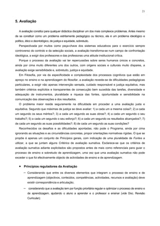 21
5. Avaliação
A avaliação constitui para qualquer didáctica disciplinar um dos mais complexos problemas. Antes mesmo
de se constituir como um problema estritamente pedagógico ou técnico, ela é um problema ideológico e
político, ético e deontológico, de justiça e equidade, sobretudo.
Perspectivada por muitos como peça-chave dos sistemas educativos para o exercício sempre
controverso do controlo e da selecção sociais, a avaliação transforma-se num campo de confrontação
ideológica, a exigir dos professores e das professoras uma atitude institucional crítica.
Porque o processo da avaliação vai ter repercussões sobre seres humanos únicos e concretos,
ainda por cima muito diferentes uns dos outros, com origens sociais e culturais muito díspares, a
avaliação exige sensibilidade e, sobretudo, justiça e equidade.
Em Filosofia, por via da especificidade e complexidade dos processos cognitivos que estão em
apreço no ensino e na aprendizagem do filosofar, a avaliação reveste-se de dificuldades pedagógicas
particulares, a exigir não apenas intervenção sensata, cuidado responsável e justiça equitativa, mas
também critérios explícitos e transparentes de consecução bem sucedida das tarefas, diversidade e
adequação de instrumentos, pluralidade e riqueza das fontes, oportunidade e sensibilidade na
comunicação das observações e dos resultados.
O problema maior reside seguramente na dificuldade em proceder a uma avaliação justa e
equitativa. Segundo que máximas de justiça se deve avaliar: 1) a cada um a mesma coisa?; 2) a cada
um segundo os seus méritos?; 3) a cada um segundo as suas obras?; 4) a cada um segundo o seu
trabalho?; 5) a cada um segundo o seu esforço?; 6) a cada um segundo os resultados alcançados?; 7)
de cada um segundo as suas possibilidades?; 8) de cada um segundo as suas condições?
Reconhecidos os desafios e as dificuldades apontadas, não pode o Programa, ainda por cima
ignorando as situações e as circunstâncias concretas, propor orientações normativas rígidas. O que se
propõe é apenas um conjunto de Princípios gerais, com indicação de uma pluralidade de Fontes a
utilizar, a que se juntam alguns Critérios de avaliação sumativa. Esclarece-se que os critérios de
avaliação sumativa adiante explicitados são propostos antes de mais como referenciais para guiar o
processo de ensino e sobretudo de aprendizagem, uma vez que uma avaliação sumativa não pode
exceder o que foi efectivamente objecto de actividades de ensino e de aprendizagem.
• Princípios reguladores da Avaliação
− Considerando que entre os diversos elementos que integram o processo de ensino e de
aprendizagem (objectivos, conteúdos, competências, actividades, recursos e avaliação) deve
existir correspondência e articulação;
− considerando que a avaliação tem por função prioritária regular e optimizar o processo de ensino e
de aprendizagem, ajudando o aluno a aprender e o professor a ensinar (vide Doc. Revisão
Curricular);
 