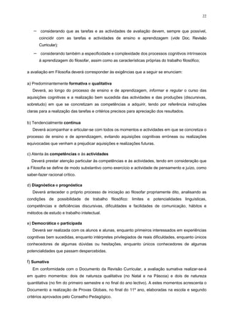 22
− considerando que as tarefas e as actividades de avaliação devem, sempre que possível,
coincidir com as tarefas e actividades de ensino e aprendizagem (vide Doc. Revisão
Curricular);
− considerando também a especificidade e complexidade dos processos cognitivos intrínsecos
à aprendizagem do filosofar, assim como as características próprias do trabalho filosófico;
a avaliação em Filosofia deverá corresponder às exigências que a seguir se enunciam:
a) Predominantemente formativa e qualitativa
Deverá, ao longo do processo de ensino e de aprendizagem, informar e regular o curso das
aquisições cognitivas e a realização bem sucedida das actividades e das produções (discursivas,
sobretudo) em que se concretizam as competências a adquirir, tendo por referência instruções
claras para a realização das tarefas e critérios precisos para apreciação dos resultados.
b) Tendencialmente contínua
Deverá acompanhar e articular-se com todos os momentos e actividades em que se concretiza o
processo de ensino e de aprendizagem, evitando aquisições cognitivas erróneas ou realizações
equivocadas que venham a prejudicar aquisições e realizações futuras.
c) Atenta às competências e às actividades
Deverá prestar atenção particular às competências e às actividades, tendo em consideração que
a Filosofia se define de modo substantivo como exercício e actividade de pensamento e juízo, como
saber-fazer racional crítico.
d) Diagnóstica e prognóstica
Deverá anteceder o próprio processo de iniciação ao filosofar propriamente dito, analisando as
condições de possibilidade de trabalho filosófico: limites e potencialidades linguísticas,
competências e deficiências discursivas, dificuldades e facilidades de comunicação, hábitos e
métodos de estudo e trabalho intelectual.
e) Democrática e participada
Deverá ser realizada com os alunos e alunas, enquanto primeiros interessados em experiências
cognitivas bem sucedidas, enquanto intérpretes privilegiados de reais dificuldades, enquanto únicos
conhecedores de algumas dúvidas ou hesitações, enquanto únicos conhecedores de algumas
potencialidades que passam despercebidas.
f) Sumativa
Em conformidade com o Documento da Revisão Curricular, a avaliação sumativa realizar-se-á
em quatro momentos: dois de natureza qualitativa (no Natal e na Páscoa) e dois de natureza
quantitativa (no fim do primeiro semestre e no final do ano lectivo). A estes momentos acrescenta o
Documento a realização de Provas Globais, no final do 11º ano, elaboradas na escola e segundo
critérios aprovados pelo Conselho Pedagógico.
 