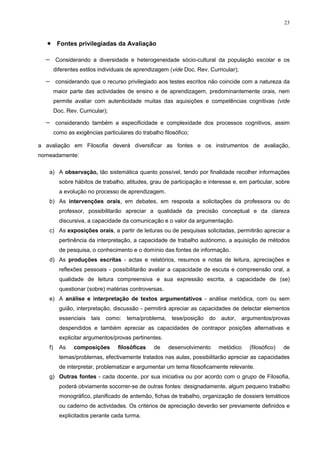 23
• Fontes privilegiadas da Avaliação
− Considerando a diversidade e heterogeneidade sócio-cultural da população escolar e os
diferentes estilos individuais de aprendizagem (vide Doc. Rev. Curricular);
− considerando que o recurso privilegiado aos testes escritos não coincide com a natureza da
maior parte das actividades de ensino e de aprendizagem, predominantemente orais, nem
permite avaliar com autenticidade muitas das aquisições e competências cognitivas (vide
Doc. Rev. Curricular);
− considerando também a especificidade e complexidade dos processos cognitivos, assim
como as exigências particulares do trabalho filosófico;
a avaliação em Filosofia deverá diversificar as fontes e os instrumentos de avaliação,
nomeadamente:
a) A observação, tão sistemática quanto possível, tendo por finalidade recolher informações
sobre hábitos de trabalho, atitudes, grau de participação e interesse e, em particular, sobre
a evolução no processo de aprendizagem.
b) As intervenções orais, em debates, em resposta a solicitações da professora ou do
professor, possibilitarão apreciar a qualidade da precisão conceptual e da clareza
discursiva, a capacidade da comunicação e o valor da argumentação.
c) As exposições orais, a partir de leituras ou de pesquisas solicitadas, permitirão apreciar a
pertinência da interpretação, a capacidade de trabalho autónomo, a aquisição de métodos
de pesquisa, o conhecimento e o domínio das fontes de informação.
d) As produções escritas - actas e relatórios, resumos e notas de leitura, apreciações e
reflexões pessoais - possibilitarão avaliar a capacidade de escuta e compreensão oral, a
qualidade de leitura compreensiva e sua expressão escrita, a capacidade de (se)
questionar (sobre) matérias controversas.
e) A análise e interpretação de textos argumentativos - análise metódica, com ou sem
guião, interpretação, discussão - permitirá apreciar as capacidades de detectar elementos
essenciais tais como: tema/problema, tese/posição do autor, argumentos/provas
despendidos e também apreciar as capacidades de contrapor posições alternativas e
explicitar argumentos/provas pertinentes.
f) As composições filosóficas de desenvolvimento metódico (filosófico) de
temas/problemas, efectivamente tratados nas aulas, possibilitarão apreciar as capacidades
de interpretar, problematizar e argumentar um tema filosoficamente relevante.
g) Outras fontes - cada docente, por sua iniciativa ou por acordo com o grupo de Filosofia,
poderá obviamente socorrer-se de outras fontes: designadamente, algum pequeno trabalho
monográfico, planificado de antemão, fichas de trabalho, organização de dossiers temáticos
ou caderno de actividades. Os critérios de apreciação deverão ser previamente definidos e
explicitados perante cada turma.
 