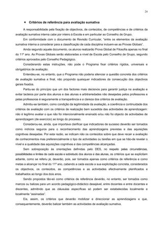 24
• Critérios de referência para avaliação sumativa
A responsabilidade pela fixação de objectivos, de conteúdos, de competências e de critérios da
avaliação sumativa interna cabe por inteiro à Escola e em particular ao Conselho de Grupo.
Em conformidade com o documento de Revisão Curricular, “entre os elementos da avaliação
sumativa interna a considerar para a classificação de cada disciplina incluem-se as Provas Globais”.
Ainda segundo aquele documento, os alunos realizarão Prova Global de Filosofia apenas no final
do 11º ano. As Provas Globais serão elaboradas a nível de Escola pelo Conselho de Grupo, segundo
critérios aprovados pelo Conselho Pedagógico.
Considerando estas instruções, não pode o Programa fixar critérios rígidos, universais e
obrigatórios de avaliação.
Entendeu-se, no entanto, que o Programa não poderia silenciar a questão concreta dos critérios
de avaliação sumativa e final, não propondo quaisquer indicadores da consecução dos objectivos
gerais fixados.
Partiu-se do princípio que um dos factores mais decisivos para garantir justiça na avaliação e
evitar tacteios por parte dos alunos e das alunas e arbitrariedades não desejadas pelos professores e
pelas professoras é seguramente a transparência e a clareza dos critérios de avaliação.
Admitiu-se também, como condição da legitimidade da avaliação, a coerência e continuidade dos
critérios de avaliação com os critérios de realização bem sucedida das actividades de aprendizagem:
não é legítimo avaliar o que não foi intencionalmente ensinado e/ou não foi objecto de actividades de
aprendizagem (de exercício) ao longo do processo.
Considerou-se, ainda, que importava clarificar que indicadores de sucesso deverão ser tomados
como indícios seguros para o reconhecimento das aprendizagens previstas e das aquisições
cognitivas desejadas. Por esta razão, se indicam não os conteúdos sobre que deve recair a avaliação
de conhecimentos mas preferencialmente o tipo de actividades ou tarefas em que se hão-de revelar o
nível e a qualidade das aquisições cognitivas e das competências alcançadas.
Sem sobreposição às orientações definidas pelo DES, no respeito pelas circunstâncias,
possibilidades e limites de cada escola e sobretudo dos alunos e das alunas, os critérios que se explicitam
adiante, como se referiu já, deverão, pois, ser tomados apenas como critérios de referência e como
metas a alcançar no final do 11º ano, cabendo a cada escola a sua explicitação concreta, considerados
os objectivos, os conteúdos, as competências e as actividades efectivamente planificados e
trabalhados ao longo dos dois anos.
Sendo propostos tão-só como critérios de referência deverão, no entanto, ser tomados como
marcos ou balizas para um acordo pedagógico-didáctico desejável, entre docentes e entre docentes e
discentes, admitindo que as cláusulas específicas só podem ser estabelecidas localmente e
localmente “assinadas”.
Eis, assim, os critérios que deverão mobilizar e direccionar as aprendizagens e que,
consequentemente, deverão balizar também as actividades de avaliação sumativa.
 