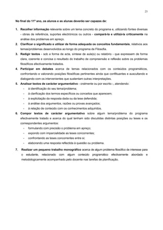 25
No final do 11º ano, os alunos e as alunas deverão ser capazes de:
1. Recolher informação relevante sobre um tema concreto do programa e, utilizando fontes diversas
- obras de referência, suportes electrónicos ou outros - compará-la e utilizá-la criticamente na
análise dos problemas em apreço.
2. Clarificar o significado e utilizar de forma adequada os conceitos fundamentais, relativos aos
temas/problemas desenvolvidos ao longo do programa de Filosofia.
3. Redigir textos - sob a forma de acta, síntese de aula(s) ou relatório - que expressem de forma
clara, coerente e concisa o resultado do trabalho de compreensão e reflexão sobre os problemas
filosóficos efectivamente tratados.
4. Participar em debates acerca de temas relacionados com os conteúdos programáticos,
confrontando e valorando posições filosóficas pertinentes ainda que conflituantes e auscultando e
dialogando com os intervenientes que sustentam outras interpretações.
5. Analisar textos de carácter argumentativo - oralmente ou por escrito -, atendendo:
- à identificação do seu tema/problema;
- à clarificação dos termos específicos ou conceitos que aparecem;
- à explicitação da resposta dada ou da tese defendida;
- à análise dos argumentos, razões ou provas avançados;
- à relação de conteúdo com os conhecimentos adquiridos.
6. Compor textos de carácter argumentativo sobre algum tema/problema do programa
efectivamente tratado e acerca do qual tenham sido discutidas distintas posições ou teses e os
correspondentes argumentos:
- formulando com precisão o problema em apreço;
- expondo com imparcialidade as teses concorrentes;
- confrontando as teses concorrentes entre si;
- elaborando uma resposta reflectida à questão ou problema.
7. Realizar um pequeno trabalho monográfico acerca de algum problema filosófico de interesse para
o estudante, relacionado com algum conteúdo programático efectivamente abordado e
metodologicamente acompanhado pelo docente nas tarefas de planificação.
 