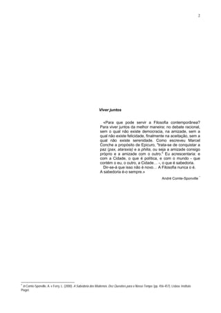 2
Viver juntos
«Para que pode servir a Filosofia contemporânea?
Para viver juntos da melhor maneira: no debate racional,
sem o qual não existe democracia, na amizade, sem a
qual não existe felicidade, finalmente na aceitação, sem a
qual não existe serenidade. Como escreveu Marcel
Conche a propósito de Epicuro, "trata-se de conquistar a
paz (pax, ataraxia) e a philia, ou seja a amizade consigo
próprio e a amizade com o outro." Eu acrescentaria: e
com a Cidade, o que é política, e com o mundo - que
contém o eu, o outro, a Cidade… -, o que é sabedoria.
Dir-se-á que isso não é novo… A Filosofia nunca o é.
A sabedoria é-o sempre.»
André Comte-Sponville *
*
in Comte-Sponville, A. e Ferry, L. (2000). A Sabedoria dos Modernos. Dez Questões para o Nosso Tempo. (pp. 456-457). Lisboa: Instituto
Piaget.
 