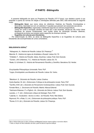 36
4ª PARTE - Bibliografia
A presente bibliografia de apoio ao Programa de Filosofia (10°/11°anos), que obedece quanto à sua
extensão e quanto às normas de citação a orientações definidas pelo DES, está estruturada do seguinte
modo:
- Bibliografia Geral, que reúne obras de referência: Histórias da Filosofia, Enciclopédias e
Dicionários. Assinalam-se com um asterisco (*) aquelas que parecem ser acessíveis aos alunos.
- Bibliografia Específica, organizada e distribuída segundo as rubricas programáticas.
Tendo em conta a formação científica de base dos e das docentes, decidiu-se não incluir obras
filosóficas de autores fundamentais, nem muitas obras de introdução tornadas clássicas,
privilegiando-se textos que prestam apoio específico às diversas rubricas.
- Sugestões de Leituras para Estudantes.
Por determinação do DES, as obras da Bibliografia Específica e as Sugestões de Leituras para
Estudantes são acompanhadas de curtos comentários.
BIBLIOGRAFIA GERAL
9
*Abbagnano, N.. História da Filosofia. Lisboa: Ed. Presença.
10
Blanché, R.. História da Lógica de Aristóteles a Russell. Lisboa: Ed. 70.
*Châtelet, F.. História da Filosofia. Ideias, Doutrinas. Lisboa: Publ. Dom Quixote.
*Cordon, J.M. & Martinez, T.C.. História da Filosofia. Lisboa: Ed. 70.
Reale, G. & Antiseri, D.. Historia del Pensamiento Filosófico y Científico. Barcelona: Ed. Herder.
Encyclopédie Philosophique Universelle. Paris: PUF.
*Logos, Enciclopédia Luso-Brasileira de Filosofia. Lisboa: Ed. Verbo.
*Blackburn, S.. Dicionário de Filosofia. Lisboa: Gradiva.
Canto-Sperber, M. (dir.). Dictionnaire d' éthique et de philosophie morale. Paris: PUF.
*Carrilho, M.M. (dir.). Dicionário do Pensamento Contemporâneo. Lisboa: Publ. Dom Quixote.
Ferrater Mora, J.. Diccionario de Filosofía. Madrid: Alianza Editorial.
*Hartmann-Petersen, P. e Pigford, J.N.. Dicionário de Ciência. Lisboa: Publ. Dom Quixote.
Lacoste, J.- Y. (dir.). Dictionnaire critique de théologie. Paris: PUF.
*Lalande, A.. Vocabulário - técnico e crítico - de Filosofia. Porto: Rés Editora.
Raymond, Ph. e Rials, S. ( dir.). Dictionnaire de philosophie politique. Paris: PUF.
*Runes, D. D. (dir.). Dicionário de Filosofia. Lisboa: Ed. Presença.
9 Não se indicam datas para as obras constantes da Bibliografia Geral por estarem sujeitas a sucessivas edições.
10 Todas as citações de obras traduzidas são feitas a partir do título da respectiva tradução.
 